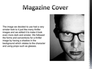 The image we decided to use had a very
sinister look to it just like many thriller
images and we edited it to make it look
even more dark and sinister. We followed
the forms and conventions for a thriller
image by having a shadow in the
background which relates to the character
and using props such as glasses.
 