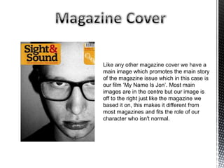 Like any other magazine cover we have a
main image which promotes the main story
of the magazine issue which in this case is
our film ‘My Name Is Jon’. Most main
images are in the centre but our image is
off to the right just like the magazine we
based it on, this makes it different from
most magazines and fits the role of our
character who isn't normal.
 