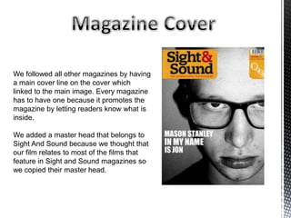 We followed all other magazines by having
a main cover line on the cover which
linked to the main image. Every magazine
has to have one because it promotes the
magazine by letting readers know what is
inside.
We added a master head that belongs to
Sight And Sound because we thought that
our film relates to most of the films that
feature in Sight and Sound magazines so
we copied their master head.
 