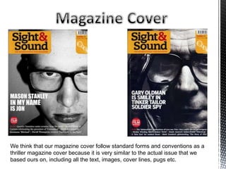 We think that our magazine cover follow standard forms and conventions as a
thriller magazine cover because it is very similar to the actual issue that we
based ours on, including all the text, images, cover lines, pugs etc.
 