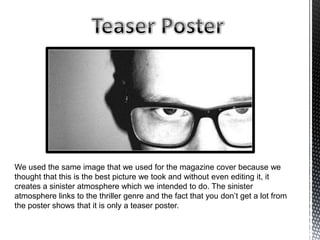 We used the same image that we used for the magazine cover because we
thought that this is the best picture we took and without even editing it, it
creates a sinister atmosphere which we intended to do. The sinister
atmosphere links to the thriller genre and the fact that you don’t get a lot from
the poster shows that it is only a teaser poster.
 