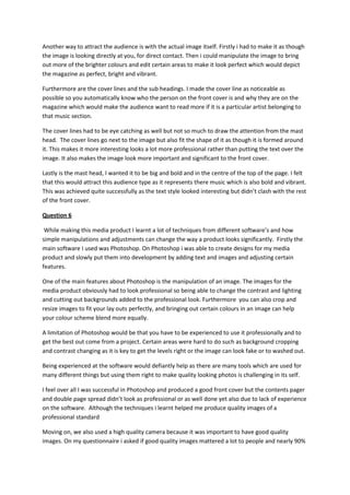 Another way to attract the audience is with the actual image itself. Firstly i had to make it as though
the image is looking directly at you, for direct contact. Then i could manipulate the image to bring
out more of the brighter colours and edit certain areas to make it look perfect which would depict
the magazine as perfect, bright and vibrant.
Furthermore are the cover lines and the sub headings. I made the cover line as noticeable as
possible so you automatically know who the person on the front cover is and why they are on the
magazine which would make the audience want to read more if it is a particular artist belonging to
that music section.
The cover lines had to be eye catching as well but not so much to draw the attention from the mast
head. The cover lines go next to the image but also fit the shape of it as though it is formed around
it. This makes it more interesting looks a lot more professional rather than putting the text over the
image. It also makes the image look more important and significant to the front cover.
Lastly is the mast head, I wanted it to be big and bold and in the centre of the top of the page. I felt
that this would attract this audience type as it represents there music which is also bold and vibrant.
This was achieved quite successfully as the text style looked interesting but didn’t clash with the rest
of the front cover.
Question 6
While making this media product I learnt a lot of techniques from different software’s and how
simple manipulations and adjustments can change the way a product looks significantly. Firstly the
main software I used was Photoshop. On Photoshop i was able to create designs for my media
product and slowly put them into development by adding text and images and adjusting certain
features.
One of the main features about Photoshop is the manipulation of an image. The images for the
media product obviously had to look professional so being able to change the contrast and lighting
and cutting out backgrounds added to the professional look. Furthermore you can also crop and
resize images to fit your lay outs perfectly, and bringing out certain colours in an image can help
your colour scheme blend more equally.
A limitation of Photoshop would be that you have to be experienced to use it professionally and to
get the best out come from a project. Certain areas were hard to do such as background cropping
and contrast changing as it is key to get the levels right or the image can look fake or to washed out.
Being experienced at the software would defiantly help as there are many tools which are used for
many different things but using them right to make quality looking photos is challenging in its self.
I feel over all I was successful in Photoshop and produced a good front cover but the contents pager
and double page spread didn’t look as professional or as well done yet also due to lack of experience
on the software. Although the techniques i learnt helped me produce quality images of a
professional standard
Moving on, we also used a high quality camera because it was important to have good quality
images. On my questionnaire i asked if good quality images mattered a lot to people and nearly 90%
 