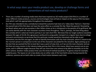 In what ways does your media product use, develop or challenge forms and
conventions of real media products?
• There are a number of existing media texts that have inspired our A2 media project (link film) in a number of
ways. Different media products, sources and technologies have all had an impact on the way our film has been
shot which I will link appropriately throughout this evaluation.
• Our film was intended to be a comedy but instead the outcome had more of a ‘video diary’ feel to it. I feel that
the overall look of this film does not have the same effect as a comedy film like ‘Meet the parents’ Directed by
Jay Roach where we can see ourselves in Ben Stillers shoes as he is introduced to the parents of his girlfriend. We
can easily identify with the main character countless times throughout. That is, perhaps, the best thing about
this comedy which is what we tried to portray in our own short film. We knew that our target audience would be
between the ages of 16-20, this age group is profound to using public transport on a regular basis due to college
and work commitments so we knew that this particular market would be interested and be able to put
themselves into the film and again, be able to identify themselves with the main character, whom is meant to be
the 'normal' person in comparison to the rest of the characters we picked for the storyline. Again picking up on
the fact that we wanted the film to look like it was a point of view shot, as if we are the main character and we
felt that not many movies in the industry today portray their film in this manor. Most have several cuts to one
scene, each in different angles because they will use more than one camera to be able to smoothly cut to the
other camera. Another media product that uses this kind of method would be a TV games show for example;
celebrity juice. The layout on set is two desks one on either side of the host Keith Lemon facing towards the
audience, cameras set on both sides to create a fluid motion between each shot.
 
