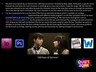 • We were also inspired by our favorite film ‘500 Days of Summer’ directed by Marc webb. Particularly a specific scene
towards the end when the main character is standing up on a bus and screams 'I hate this song!’. We felt that this
scene was relevant to our own ideas because the character reacts to the song that comes on through his earphones.
This is the idea we had in mind when the main character in our film reacts to all the noise on the train at the end.
• I’ve also researched a lot in to the kind of film that we wanted to produce which is available on my blog
http://50141322.tumblr.com. Experimenting with different media program's on the Mac computers which we were
provided with to do all our blog work, research and experimenting on. We had access to programs such as;
Indesign, Photoshop and Word. For the production of our film we used Final Cut Pro, a program we were all familiar
with using as we had each conducted a film for our course last year using the same format. Therefore we were no
strangers as to how to use the basic settings involved. We did need regular help from a tutor with some problems
we faced such as timings, layering sounds, and also we found that the lighting changed in some scenes.
‘500 Days of Summer’
 