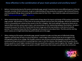 How effective is the combination of your main product and ancillary texts?
• Before I started producing my film poster and double page spread I researched into many different genres of film for
example; comedy, thriller and action, to get an understanding of how production company's like Universal Pictures
and Dreamworks SKG go about creating the ancillary texts for their films. I also listed the codes and conventions of
both a double page spread , and a film poster.
• When researching the comedy genre, I noted certain things about the layout and design of film posters and double
page spreads. Step Brothers is a film that can be easily analyzed and has basic film language. Almost the whole film
is set in a household and almost all the sound in the film is diegetic. Not much editing is required as there are no
special effects and the camera work is basic, and concentrates on the relationship between the brothers. So when I
analyzed the poster for this film I found that the main image was of the two brothers in the form of a family
portrait. This instantly shows that the film is going to be focused on to be about them. The title and the starring
actors names are in bright bold lettering which stands out on the page.
• When making my film poster and double page spread I wanted to make sure they were all effectively linking
together and that they all had a re-occurring theme. I used images from a photo shoot we all arranged in the
photography studio at our college. We thought using our own primary sourced photographs would be a more
professional thing to do and this is something that is seen in the film industry. We thought that the quality of the
photos would to a much higher standard than ones we would have used from search engines like ‘Google’. We also
thought that using these images in our poster and DPS would mean that viewers would make that connection.
 