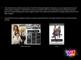 • I feel that both my ancillary texts and our final film all link well together. Showing a re-occurring theme that most
will be able to recognize. I also feel that my poster and DPS fit well in the chosen genre of comedy that we have
gone for. Colorful wording, but simple images are key in the codes and conventions of making ancillary tects for this
type on genre.
• I also feel that I have managed to design my posters appropriately for the target audience we are aiming towards
(16-20)
Double Page Spread Poster
 