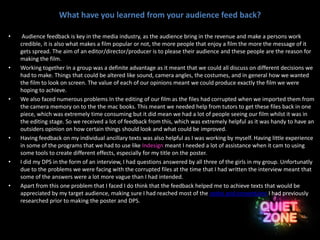 What have you learned from your audience feed back?
• Audience feedback is key in the media industry, as the audience bring in the revenue and make a persons work
credible, it is also what makes a film popular or not, the more people that enjoy a film the more the message of it
gets spread. The aim of an editor/director/producer is to please their audience and these people are the reason for
making the film.
• Working together In a group was a definite advantage as it meant that we could all discuss on different decisions we
had to make. Things that could be altered like sound, camera angles, the costumes, and in general how we wanted
the film to look on screen. The value of each of our opinions meant we could produce exactly the film we were
hoping to achieve.
• We also faced numerous problems In the editing of our film as the files had corrupted when we imported them from
the camera memory on to the the mac books. This meant we needed help from tutors to get these files back in one
piece, which was extremely time consuming but it did mean we had a lot of people seeing our film whilst it was in
the editing stage. So we received a lot of feedback from this, which was extremely helpful as it was handy to have an
outsiders opinion on how certain things should look and what could be improved.
• Having feedback on my individual ancillary texts was also helpful as I was working by myself. Having little experience
in some of the programs that we had to use like Indesign meant I needed a lot of assistance when it cam to using
some tools to create different effects, especially for my title on the poster.
• I did my DPS in the form of an interview, I had questions answered by all three of the girls in my group. Unfortunatly
due to the problems we were facing with the corrupted files at the time that I had written the interview meant that
some of the answers were a lot more vague than I had intended.
• Apart from this one problem that I faced I do think that the feedback helped me to achieve texts that would be
appreciated by my target audience, making sure I had reached most of the codes and conventions I had previously
researched prior to making the poster and DPS.
 