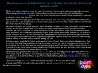 How did you use media technologies in the construction and research, planning and
evaluation stages?
• Media technologies played an important role in the research, planning and evaluation stages of my project.
Mac books were the main technology that I used when making the produce for my individual blog -
http://50141322.tumblr.com because they have all the useful programs and software we needed to make our
ancillary texts and final short film.
• For all the experimenting stages of our short film we mainly used Photoshop. Using different tools helped us
gain experience in this program so when it came to creating our final product we were a lot more familiar with
how to create different products.
• When we first began our filming we used a Nikon D3100 which helped In getting that smooth, clear image we
wanted. But because it never came to our attention that we needed permission from the train station
manager, we had to reschedule our shooting day which meant we could no longer use the camera we were
using and had to use a camera with a different format. When editing we found no difference in the quality of
the picture or sound, but the files on the second camera were not compatible with the editing software we
were using which prolonged the whole stage of putting the film together. Eventually we were able to change
the files format so we were able to continue editing out film.
• Both cameras we worked with helped us achieve that ‘point of view’ shot we were hoping to capture as they
were both light weight cameras so were easy to maneuver around the train. A tripod was not needed as we
were holding the camera with a steady hand. Although a figrig would have been useful in capturing more of a
smoother shot yet being able to move around the confided space that we were working in unfortunately none
of these were available on the day we were shooting.
• For the editing stages of our film we used Final Cut Pro which we had had previous experience in from our AS
level media project. We had also prior to this project produced a short clip (available here) which we were
asked to make that didn’t contribute to our final mark but did help us to become more aware of how to use
Final Cut Pro.
• I also used Youtube and Tumblr which were extremely useful in the pre production stage
of out project. Which allowed me to organize all of my work and keep it all in one place so
there was no confusion.
 
