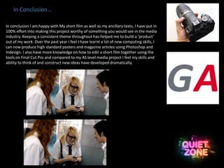 In Conclusion…
In conclusion I am happy with My short film as well as my ancillary texts, I have put in
100% effort into making this project worthy of something you would see in the media
industry. Keeping a consistent theme throughout has helped me to build a ‘product’
out of my work. Over the past year I feel I have learnt a lot of new computing skills, I
can now produce high standard posters and magazine articles using Photoshop and
Indesign. I also have more knowledge on how to edit a short film together using the
tools on Final Cut Pro and compared to my AS level media project I feel my skills and
ability to think of and construct new ideas have developed dramatically.
 