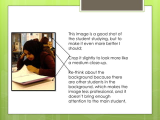 This image is a good shot of
the student studying, but to
make it even more better I
should:
Crop it slightly to look more like
a medium close-up.
Re-think about the
background because there
are other students in the
background, which makes the
image less professional, and it
doesn’t bring enough
attention to the main student.
 