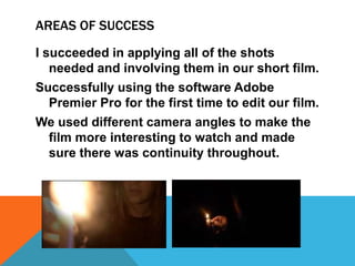AREAS OF SUCCESS
I succeeded in applying all of the shots
needed and involving them in our short film.
Successfully using the software Adobe
Premier Pro for the first time to edit our film.
We used different camera angles to make the
film more interesting to watch and made
sure there was continuity throughout.

 