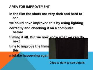 AREA FOR IMPROVEMENT
In the film the shots are very dark and hard to
see,
we could have improved this by using lighting
correctly and checking it on a computer
before
filming it all. But we now know what we can do
next
time to improve the films using light and stop
this
mistake happening again.
Clips to dark to see details

 