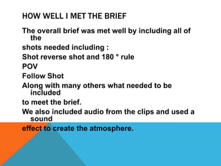 HOW WELL I MET THE BRIEF
The overall brief was met well by including all of
the
shots needed including :
Shot reverse shot and 180 ° rule
POV
Follow Shot
Along with many others what needed to be
included
to meet the brief.
We also included audio from the clips and used a
sound
effect to create the atmosphere.

 