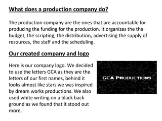 What does a production company do?
The production company are the ones that are accountable for
producing the funding for the production. It organizes the the
budget, the scripting, the distribution, advertising the supply of
resources, the staff and the scheduling.

Our created company and logo
Here is our company logo. We decided
to use the letters GCA as they are the
letters of our first names, behind it
looks almost like stars we was inspired
by dream works productions. We also
used white writing on a black back
ground as we found that it stood out
more.

 