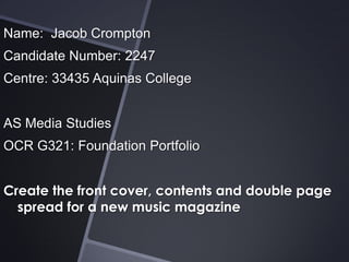 Name: Jacob Crompton
Candidate Number: 2247
Centre: 33435 Aquinas College
AS Media Studies
OCR G321: Foundation Portfolio
Create the front cover, contents and double page
spread for a new music magazine

 