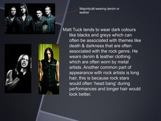 Majority/all wearing denim or
leather

Matt Tuck tends to wear dark colours
like blacks and greys which can
often be associated with themes like
death & darkness that are often
associated with the rock genre. He
wears denim & leather clothing
which are often worn by metal
artists. Another common part of
appearance with rock artists is long
hair, this is because rock stars
would often ‘head bang’ during
performances and longer hair would
look better.

 