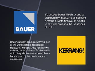 I’d choose Bauer Media Group to
distribute my magazine as I believe
Kerrang & Distortion would be able
to mix well covering the variations
of rock.

Bauer currently produce Kerrang! one
of the worlds largest rock music
magazine. Kerrang! Also has its own
website, radio station & TV channel in
which they show music videos of rock
bands voted by the public via text
messaging.

 