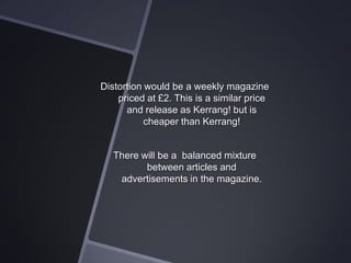 Distortion would be a weekly magazine
priced at £2. This is a similar price
and release as Kerrang! but is
cheaper than Kerrang!

There will be a balanced mixture
between articles and
advertisements in the magazine.

 