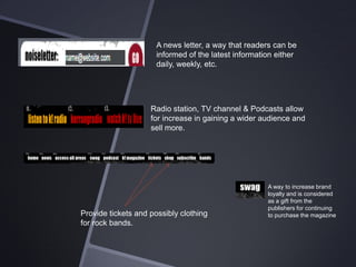 A news letter, a way that readers can be
informed of the latest information either
daily, weekly, etc.

Radio station, TV channel & Podcasts allow
for increase in gaining a wider audience and
sell more.

Provide tickets and possibly clothing
for rock bands.

A way to increase brand
loyalty and is considered
as a gift from the
publishers for continuing
to purchase the magazine

 