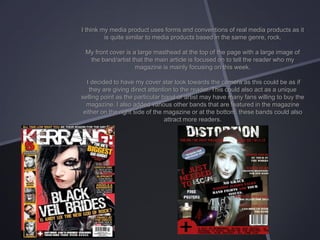 I think my media product uses forms and conventions of real media products as it
is quite similar to media products based in the same genre, rock.
My front cover is a large masthead at the top of the page with a large image of
the band/artist that the main article is focused on to tell the reader who my
magazine is mainly focusing on this week.
I decided to have my cover star look towards the camera as this could be as if
they are giving direct attention to the reader. This could also act as a unique
selling point as the particular band or artist may have many fans willing to buy the
magazine. I also added various other bands that are featured in the magazine
either on the right side of the magazine or at the bottom, these bands could also
attract more readers.

 