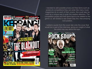 I decided to add possible prizes and free items such as
posters & competitions they can enter like many music
magazines do on each of their covers, this could also be
used as a unique way to grab the readers attention. The
competition prizes and free items tend to be related to the
genre i.e. win tickets to see Green Day live, free amazing
rock posters.
I added a quote from the cover star onto the cover that
would be in part of the interview, giving an insight of what
the artist may say about the topic.

 