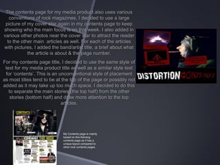 The contents page for my media product also uses various
conventions of rock magazines. I decided to use a large
picture of my cover star again in my contents page to keep
showing who the main focus is on this week. I also added in
various other photos near the cover star to attract the reader
to the other main articles as well. For each of the articles
with pictures, I added the band/artist title, a brief about what
the article is about & the page number.
For my contents page title, I decided to use the same style of
text for my media product title as well as a similar style text
for ‘contents’. This is an unconventional style of placement
as most titles tend to be at the top of the page or possibly not
added as it may take up too much space. I decided to do this
to separate the main stories (the top half) from the other
stories (bottom half) and draw more attention to the top
articles.

My Contents page is mainly
based on this Kerrang
contents page as it has a
unique layout compared to
other rock contents pages.

 