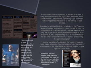 For my magazine arrangement of articles, I decided to
keep with the conventional layout with, Features, News,
Live Reviews, Competitions, Upcoming Gigs & Posters.
Other magazines may decide to have more or less
articles.
I decided to add brief insiders of articles in the Features,
News & Concert reviews sections as the reader may be
more interested in knowing what they talk about or why
they are in the article. I also added what the prize is for
this week in the Competitions part, it is conventional to
list the whole prize or the main part of the prize during
the contents section.
This contents page
is quite
unconventional and
decides to have all
text in similar size,
colour & style
instead of using
variation to draw
readers to certain
articles. They still
use pictures to
possibly emphasise
the importance of
some articles.

I used a variation of colours on the contents page to
make it look interesting but still kept with dark versions of
the colours as the rock genre tends to be related to dark
topics such as death.
Rocksound use their
contents page mainly for
the features. This could be
due to draw more attention
to these articles instead of
the common articles i.e.
Competitions

 