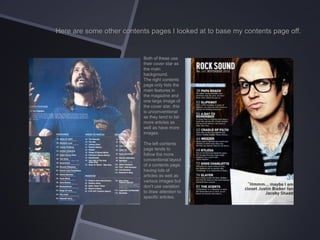 Here are some other contents pages I looked at to base my contents page off.

Both of these use
their cover star as
the main
background.
The right contents
page only lists the
main features in
the magazine and
one large image of
the cover star, this
is unconventional
as they tend to list
more articles as
well as have more
images.
The left contents
page tends to
follow the more
conventional layout
of a contents page,
having lots of
articles as well as
various images but
don’t use variation
to draw attention to
specific articles.

 