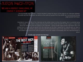 For my double page spread, I mainly decided to keep the layout of the page as an interview between
the artist and the interviewer as well as a few pull-out quotes from the article as a conventional double
page spread technique.

I decided to have the title of the interview as the artists name to show the reader who is currently being
interviewed, I also added a large pull-out quote from the article beneath the title to give a rough idea
about the questions that are asked in the interview. Some double page spread interviews with rock
artists tend to use a pull-out quote from the interview as the title in large text to instantly give an idea to
the reader what the article is about and only add the band/artist name in the stand first. I decided to put
the artists name above the pull-out quote to show the reader immediately who the interview/article is
about.
Double page spreads from Kerrang!

 