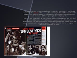 The colour scheme for my double page spread is mainly dark tinted colours. I used a black
background with a dark red and a grey/blue, this was mainly to show a difference between the
back and forth questions between the interviewer and artist instead of using conventional
methods of using Q & A or separating the two with paragraphs.
I have also used these colours because a majority of songs in the rock genre tend to be about
quite dark and depressing topic and the colours could connote dark thoughts i.e. red
represents blood. This is an unconventional method as most double page spreads tend to use
colours to attract readers to the page by using a majority of black & white on the page so the
colour would stand out to the reader.

 