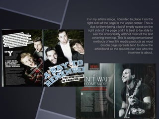 For my artists image, I decided to place it on the
right side of the page in the upper corner. This is
due to there being a lot of empty space on the
right side of the page and it is best to be able to
see the artist clearly without most of the text
covering them up. This is using conventional
methods of real life media products as most
double page spreads tend to show the
artist/band so the readers can see who the
interview is about.

 