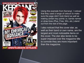 Using this example from Kerrang!, I noticed
that they used a range of colours to make
sure the page didn’t look bland as well as
making certain key points i.e. bands names
or strap lines (Plus, Free, Win, etc.) stand
out from the rest of the page.

I also noticed that the cover star, as
well as their band or own name, are the
largest and most noticeable items on
the cover. The star also tends to be
super imposed over the magazine title
to connote they are more important
than the magazine.

 