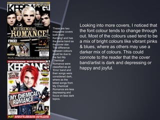 These are two
magazine covers
both from
Kerrang! and has
the same band as
the cover star.
The difference
between colours
could be due to
the fact My
Chemical
Romance were
classified as an
‘Emo’ band and
their songs were
considered dark,
where as the
latest songs from
My Chemical
Romance are less
depressing and
focus on less dark
topics.

Looking into more covers, I noticed that
the font colour tends to change through
out. Most of the colours used tend to be
a mix of bright colours like vibrant pinks
& blues, where as others may use a
darker mix of colours. This could
connote to the reader that the cover
band/artist is dark and depressing or
happy and joyful.

 