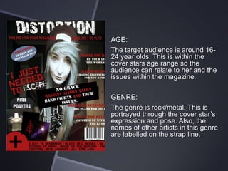 AGE:
The target audience is around 1624 year olds. This is within the
cover stars age range so the
audience can relate to her and the
issues within the magazine.
GENRE:
The genre is rock/metal. This is
portrayed through the cover star’s
expression and pose. Also, the
names of other artists in this genre
are labelled on the strap line.

 