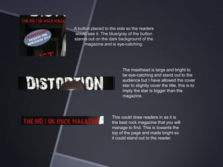 A button placed to the side so the readers
would see it. The blue/gray of the button
stands out on the dark background of the
magazine and is eye-catching.

The masthead is large and bright to
be eye-catching and stand out to the
audience but I have allowed the cover
star to slightly cover the title, this is to
imply the star is bigger than the
magazine.

This could draw readers in as it is
the best rock magazine that you will
manage to find. This is towards the
top of the page and made bright so
it could stand out to the reader.

 