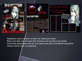 Repetitive colour scheme of dark red, black and white.
Black and dark red connote dark themes such as blood and death,
commonly associated with the rock genre and also considered masculine
colours which suits my audience.

 