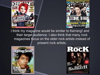 I think my magazine would be similar to Kerrang! and
their target audience. I also think that many rock
magazines focus on the older rock artists instead of
present rock artists.

 