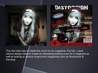 The next step was to create the cover for my magazine. For this, I used
various design ideas to create an interesting looking cover for a magazine as
well as looking at various covers from magazines such as Rocksound &
Kerrang!

 