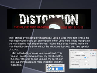 I first started by creating my masthead. I used a large white text font so the
masthead would stand out on the page. I then used warp text to manipulate
the masthead to look slightly curved, I would have used more to make the
masthead look more distorted but the text would look odd and take up a lot
of space.
I also added a layer mask to my masthead. This
was so I could remove parts of my masthead that
the cover star was behind to make my cover star
look super imposed and more important than the
magazine.

 