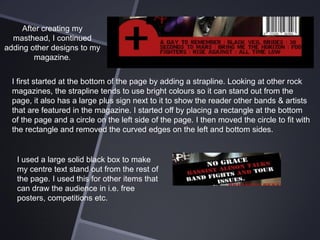 After creating my
masthead, I continued
adding other designs to my
magazine.
I first started at the bottom of the page by adding a strapline. Looking at other rock
magazines, the strapline tends to use bright colours so it can stand out from the
page, it also has a large plus sign next to it to show the reader other bands & artists
that are featured in the magazine. I started off by placing a rectangle at the bottom
of the page and a circle on the left side of the page. I then moved the circle to fit with
the rectangle and removed the curved edges on the left and bottom sides.

I used a large solid black box to make
my centre text stand out from the rest of
the page. I used this for other items that
can draw the audience in i.e. free
posters, competitions etc.

 
