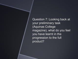 Question 7: Looking back at
your preliminary task
(Aquinas College
magazine), what do you feel
you have learnt in the
progression to the full
product?

 