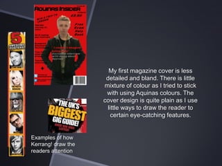 My first magazine cover is less
detailed and bland. There is little
mixture of colour as I tried to stick
with using Aquinas colours. The
cover design is quite plain as I use
little ways to draw the reader to
certain eye-catching features.

Examples of how
Kerrang! draw the
readers attention

 