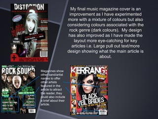 My final music magazine cover is an
improvement as I have experimented
more with a mixture of colours but also
considering colours associated with the
rock genre (dark colours). My design
has also improved as I have made the
layout more eye-catching for key
articles i.e. Large pull out text/more
design showing what the main article is
about.
Magazines show
other band/artist
names to offer
other artists
featured in the
article to attract
the reader, they
could also include
a brief about their
article.

 