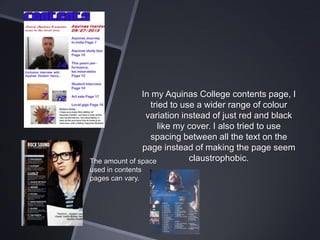In my Aquinas College contents page, I
tried to use a wider range of colour
variation instead of just red and black
like my cover. I also tried to use
spacing between all the text on the
page instead of making the page seem
claustrophobic.
The amount of space
used in contents
pages can vary.

 