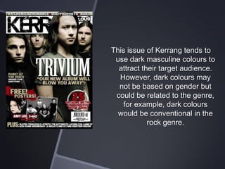 This issue of Kerrang tends to
use dark masculine colours to
attract their target audience.
However, dark colours may
not be based on gender but
could be related to the genre,
for example, dark colours
would be conventional in the
rock genre.

 