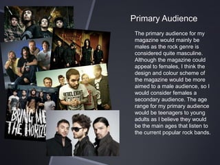 Primary Audience
The primary audience for my
magazine would mainly be
males as the rock genre is
considered quite masculine.
Although the magazine could
appeal to females, I think the
design and colour scheme of
the magazine would be more
aimed to a male audience, so I
would consider females a
secondary audience. The age
range for my primary audience
would be teenagers to young
adults as I believe they would
be the main ages that listen to
the current popular rock bands.

 