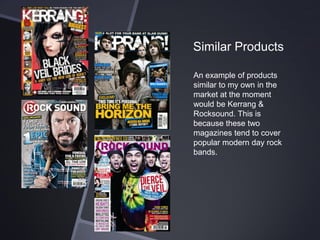 Similar Products
An example of products
similar to my own in the
market at the moment
would be Kerrang &
Rocksound. This is
because these two
magazines tend to cover
popular modern day rock
bands.

 