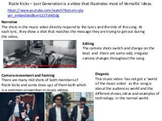 Rizzle Kicks – Lost Generation is a video that illustrates most of Vernallis’ ideas.
https://www.youtube.com/watch?feature=pla
yer_embedded&v=iL51Tsh6Sdg
Narrative
The shots in the music video directly respond to the lyrics and the title of the song. At
each lyric, they show a shot that matches the message they are trying to get out during
the video.
Editing
The camera shots switch and change on the
beat and there are some odd, irregular
camera changes throughout the song.
“Turn on the TV and see someone else’s life displayed.”

Camera movement and framing
There are many mid shots of both members of
Rizzle Kicks and some close ups of them both which
is a common convention in music videos.

Diegesis
This music video has not got a ‘world
of the music video’ as the song is
about the audiences world and the
different shows, ideas and examples of
technology in the normal world.

 