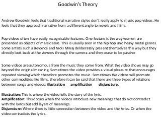 Goodwin’s Theory
Andrew Goodwin feels that traditional narrative styles don't really apply to music pop videos. He
feels that they approach narrative from a different angle to novels and films.

Pop videos often have easily recognisable features. One feature is the way women are
presented as objects of male desire. This is usually seen in the hip hop and heavy metal genres.
Some artists such a Beyonce and Nicki Minaj deliberately present themselves this way but they
directly look back at the viewers through the camera and they cease to be passive
Some videos are autonomous from the music they come from. What the video shows may go
beyond the original meaning. Sometimes the video provides a visual pleasure that encourages
repeated viewing which therefore promotes the music. Sometimes the videos will promote
other commodities like films, therefore it can be said that there are three types of relations
between songs and videos: illustration amplification
disjuncture.
Illustration: This is where the video tells the story of the lyric.
Amplification: This occurs when the videos introduce new meanings that do not contradict
with the lyrics but add layers of meanings.
Disjuncture: Where there is little connection between the video and the lyrics. Or when the
video contradicts the lyrics.

 