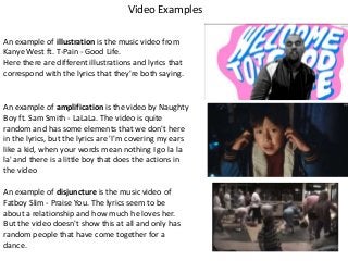 Video Examples
An example of illustration is the music video from
Kanye West ft. T-Pain - Good Life.
Here there are different illustrations and lyrics that
correspond with the lyrics that they're both saying.

An example of amplification is the video by Naughty
Boy ft. Sam Smith - LaLaLa. The video is quite
random and has some elements that we don't here
in the lyrics, but the lyrics are 'I'm covering my ears
like a kid, when your words mean nothing I go la la
la' and there is a little boy that does the actions in
the video
An example of disjuncture is the music video of
Fatboy Slim - Praise You. The lyrics seem to be
about a relationship and how much he loves her.
But the video doesn't show this at all and only has
random people that have come together for a
dance.

 